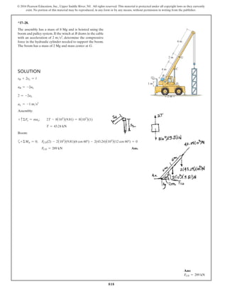 818
© 2016 Pearson Education, Inc., Upper Saddle River, NJ. All rights reserved. This material is protected under all copyright laws as they currently
exist. No portion of this material may be reproduced, in any form or by any means, without permission in writing from the publisher.
*17–28.
The assembly has a mass of 8 Mg and is hoisted using the
boom and pulley system. If the winch at B draws in the cable
with an acceleration of 2 ms2, determine the compressive
force in the hydraulic cylinder needed to support the boom.
The boom has a mass of 2 Mg and mass center at G.
G
C
D
A
4 m
1 m
2 m
2 m
6 m
B
60
Solution
sB + 2sL = l
aB = -2aL
2 = -2aL
aL = -1 ms2
Assembly:
+ cΣFy = may;  2T - 8(103
)(9.81) = 8(103
)(1)
T = 43.24 kN
Boom:
a+ΣMA = 0;  
FCD(2) - 2(103
)(9.81)(6 cos 60°) - 2(43.24)(103
)(12 cos 60°) = 0
FCD = 289 kN Ans.
Ans:
FCD = 289 kN
 