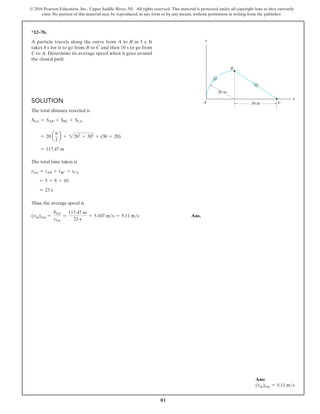 81
© 2016 Pearson Education, Inc., Upper Saddle River, NJ. All rights reserved. This material is protected under all copyright laws as they currently
exist. No portion of this material may be reproduced, in any form or by any means, without permission in writing from the publisher.
Solution
The total distance traveled is
STot = SAB + SBC + SCA
= 20 a
p
2
b + 2202
+ 302
+ (30 + 20)
= 117.47 m
The total time taken is
tTot = tAB + tBC + tCA
= 5 + 8 + 10
= 23 s
Thus, the average speed is
(vsp)avg =
STot
tTot
=
117.47 m
23 s
= 5.107 ms = 5.11 ms Ans.
*12–76.
A particle travels along the curve from A to B in 5 s. It
takes 8 s for it to go from B to C and then 10 s to go from
C to A. Determine its average speed when it goes around
the closed path.
A
B
x
y
C
20 m
30 m
Ans:
(vsp)avg = 5.11 ms
 