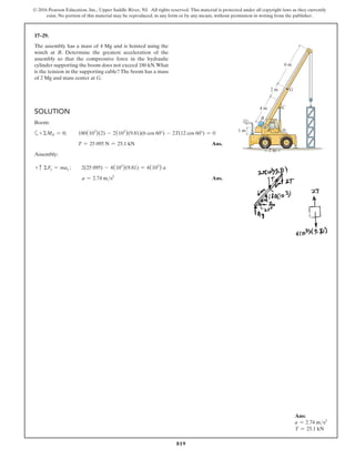 819
© 2016 Pearson Education, Inc., Upper Saddle River, NJ. All rights reserved. This material is protected under all copyright laws as they currently
exist. No portion of this material may be reproduced, in any form or by any means, without permission in writing from the publisher.
17–29.
The assembly has a mass of 4 Mg and is hoisted using the
winch at B. Determine the greatest acceleration of the
assembly so that the compressive force in the hydraulic
cylinder supporting the boom does not exceed 180 kN.What
is the tension in the supporting cable? The boom has a mass
of 2 Mg and mass center at G.
Ans:
a = 2.74 ms2
T = 25.1 kN
G
C
D
A
4 m
1 m
2 m
2 m
6 m
B
60
Solution
Boom:
a+ΣMA = 0; 180(103
)(2) - 2(103
)(9.81)(6 cos 60°) - 2T(12 cos 60°) = 0
T = 25 095 N = 25.1 kN Ans.
Assembly:
+ c ΣFy = may ;  2(25 095) - 4(103
)(9.81) = 4(103
) a
a = 2.74 ms2
 Ans.
 