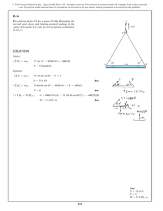 820
© 2016 Pearson Education, Inc., Upper Saddle River, NJ. All rights reserved. This material is protected under all copyright laws as they currently
exist. No portion of this material may be reproduced, in any form or by any means, without permission in writing from the publisher.
17–30.
The uniform girder AB has a mass of 8 Mg. Determine the
internal axial, shear, and bending-moment loadings at the
center of the girder if a crane gives it an upward acceleration
of 3 ms2.
Ans:
N = 29.6 kN
V = 0
M = 51.2 kN # m
Solution
Girder:
+ cΣFy = may ;  2T sin 60° - 8000(9.81) = 8000(3)
T = 59 166.86 N
Segment:
S
+ ΣFx = max ;  59 166.86 cos 60° - N = 0
N = 29.6 kN Ans.
+ cΣFy = may ;  59 166.86 sin 60° - 4000(9.81) + V = 4000(3)
V = 0 Ans.
a+ΣMC = Σ(Mk)C ;  M + 4000(9.81)(1) - 59 166.86 sin 60°(2) = -4000(3)(1)
M = 51.2 kN # m Ans.
A
C
60
4 m B
3 m/s2
60
 