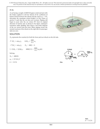 821
© 2016 Pearson Education, Inc., Upper Saddle River, NJ. All rights reserved. This material is protected under all copyright laws as they currently
exist. No portion of this material may be reproduced, in any form or by any means, without permission in writing from the publisher.
17–31.
A car having a weight of 4000 lb begins to skid and turn with
the brakes applied to all four wheels. If the coefficient of
kinetic friction between the wheels and the road is mk = 0.8,
determine the maximum critical height h of the center of
gravity G such that the car does not overturn. Tipping will
begin to occur after the car rotates 90° from its original
direction of motion and, as shown in the figure, undergoes
translation while skidding. Hint: Draw a free-body diagram
of the car viewed from the front. When tipping occurs, the
normal reactions of the wheels on the right side (or passenger
side) are zero.
Ans:
h = 3.12 ft
Solution
NA represents the reaction for both the front and rear wheels on the left side.
d
+ ΣFx = m(aG)x ;  0.8NA =
4000
32.2
aG
+ cΣFy = m(aG)y ;   NA - 4000 = 0
a+ΣMA = Σ(Mk)A;  4000(2.5) =
4000
32.2
(aG)(h)
Solving,
NA = 4000 lb
aG = 25.76 fts2
h = 3.12 ft Ans.
y
x
2.5 ft
2.5 ft
h
z
G
 