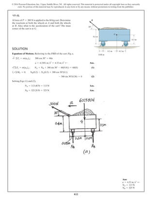 822
© 2016 Pearson Education, Inc., Upper Saddle River, NJ. All rights reserved. This material is protected under all copyright laws as they currently
exist. No portion of this material may be reproduced, in any form or by any means, without permission in writing from the publisher.
*17–32.
A force of P = 300 N is applied to the 60-kg cart.Determine
the reactions at both the wheels at A and both the wheels
at B. Also, what is the acceleration of the cart? The mass
center of the cart is at G.
0.3 m
0.08 m
0.2 m
0.3 m
0.4 m
30
A B
G
P
Solution
Equations of Motions. Referring to the FBD of the cart, Fig. a,
d
+ ΣFx = m(aG)x;  300 cos 30° = 60a
a = 4.3301 ms2
= 4.33 ms2 d  Ans.
+cΣFy = m(aG)y ;  NA + NB + 300 sin 30° - 60(9.81) = 60(0) (1)
a+ΣMG = 0;  NB(0.2) - NA(0.3) + 300 cos 30°(0.1)
- 300 sin 30°(0.38) = 0 (2)
Solving Eqs. (1) and (2),
NA = 113.40 N = 113 N Ans.
NB = 325.20 N = 325 N Ans.
Ans:
a = 4.33 ms2 d
NA = 113 N
NB = 325 N
 