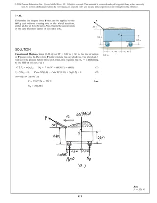 823
© 2016 Pearson Education, Inc., Upper Saddle River, NJ. All rights reserved. This material is protected under all copyright laws as they currently
exist. No portion of this material may be reproduced, in any form or by any means, without permission in writing from the publisher.
17–33.
Determine the largest force P that can be applied to the
60-kg cart, without causing one of the wheel reactions,
either at A or at B, to be zero.Also, what is the acceleration
of the cart? The mass center of the cart is at G.
Ans:
P = 579 N
Solution
Equations of Motions. Since (0.38 m) tan 30° = 0.22 m 7 0.1 m, the line of action
of P passes below G.Therefore, P tends to rotate the cart clockwise.The wheels at A
will leave the ground before those at B. Then, it is required that NA = 0. Referring,
to the FBD of the cart, Fig. a
+ cΣFy = m(aG)y;  NB + P sin 30° - 60(9.81) = 60(0) (1)
a+ ΣMG = 0;  P cos 30°(0.1) - P sin 30°(0.38) + NB(0.2) = 0 (2)
Solving Eqs. (1) and (2)
P = 578.77 N = 579 N Ans.
NB = 299.22 N
0.3 m
0.08 m
0.2 m
0.3 m
0.4 m
30
A B
G
P
 