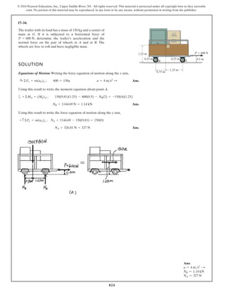824
© 2016 Pearson Education, Inc., Upper Saddle River, NJ. All rights reserved. This material is protected under all copyright laws as they currently
exist. No portion of this material may be reproduced, in any form or by any means, without permission in writing from the publisher.
17–34.
SOLUTION
Equations of Motion: Writing the force equation of motion along the x axis,
Ans.
Using this result to write the moment equation about point A,
a
Ans.
Using this result to write the force equation of motion along the y axis,
Ans.
NA = 326.81 N = 327 N
+ c©Fy = m(aG)y ; NA + 1144.69 - 150(9.81) = 150(0)
NB = 1144.69 N = 1.14 kN
+©MA = (Mk)A ; 150(9.81)(1.25) - 600(0.5) - NB(2) = -150(4)(1.25)
:
+ ©Fx = m(aG)x ; 600 = 150a a = 4 ms2
:
The trailer with its load has a mass of 150 kg and a center of
mass at G. If it is subjected to a horizontal force of
, determine the trailer’s acceleration and the
normal force on the pair of wheels at A and at B. The
wheels are free to roll and have negligible mass.
P = 600 N
1.25 m
0.75 m
1.25 m
0.25 m
0.25 m 0.5 m
G
B A
P 600 N
Ans:
a = 4 ms2 S
NB = 1.14 kN
NA = 327 N
 