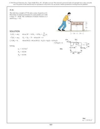 825
© 2016 Pearson Education, Inc., Upper Saddle River, NJ. All rights reserved. This material is protected under all copyright laws as they currently
exist. No portion of this material may be reproduced, in any form or by any means, without permission in writing from the publisher.
17–35.
The desk has a weight of 75 lb and a center of gravity at G.
Determine its initial acceleration if a man pushes on it with
a force F = 60 lb. The coefficient of kinetic friction at A
and B is mk = 0.2.
Ans:
aG = 13.3 fts2
Solution
S
+ ΣFx = max;  60 cos 30° - 0.2NA - 0.2NB =
75
32.2
aG
+ cΣFy = may;  NA + NB - 75 - 60 sin 30° = 0
a+ΣMG = 0;    60 sin30°(2) - 60 cos30°(1) - NA(2) + NB(2) - 0.2NA(2)
- 0.2NB(2) = 0
Solving,
aG = 13.3 fts2
 Ans.
NA = 44.0 lb
NB = 61.0 lb
G
F
A
30
B
2 ft 2 ft
1 ft
2 ft
 