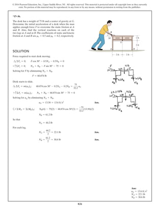 826
© 2016 Pearson Education, Inc., Upper Saddle River, NJ. All rights reserved. This material is protected under all copyright laws as they currently
exist. No portion of this material may be reproduced, in any form or by any means, without permission in writing from the publisher.
*17–36.
The desk has a weight of 75 lb and a center of gravity at G.
Determine the initial acceleration of a desk when the man
applies enough force F to overcome the static friction at A
and B. Also, find the vertical reactions on each of the
two legs at A and at B. The coefficients of static and kinetic
friction at A and B are ms = 0.5 and mk = 0.2, respectively.
G
F
A
30
B
2 ft 2 ft
1 ft
2 ft
Solution
Force required to start desk moving;
S
+ ΣFx = 0;  F cos 30° - 0.5NA - 0.5NB = 0
+ c ΣFy = 0;  NA + NB - F sin 30° - 75 = 0
Solving for F by eliminating NA + NB,
F = 60.874 lb
Desk starts to slide.
S
+ ΣFx = m(aG)x;  60.874 cos 30° - 0.2NA - 0.2NB =
75
32.2
aG
+ cΣFy = m(aG)y;  NA + NB - 60.874 sin 30° - 75 = 0
Solving for aG by eliminating NA + NB,
aG = 13.58 = 13.6 fts2
 Ans.
a+ ΣMA = Σ(MK)A;  NB(4) - 75(2) - 60.874 cos 30°(3) =
-75
32.2
(13.58)(2)
NB = 61.2 lb
So that
NA = 44.2 lb
For each leg,
NA
′
=
44.2
2
= 22.1 lb Ans.
NB
′
=
61.2
2
= 30.6 lb Ans.
Ans:
aG = 13.6 fts2
NA
′
= 22.1 lb
NB
′
= 30.6 lb
 