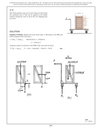 827
© 2016 Pearson Education, Inc., Upper Saddle River, NJ. All rights reserved. This material is protected under all copyright laws as they currently
exist. No portion of this material may be reproduced, in any form or by any means, without permission in writing from the publisher.
17–37.
The 150-kg uniform crate rests on the 10-kg cart. Determine
the maximum force P that can be applied to the handle
without causing the crate to tip on the cart. Slipping does
not occur.
Ans:
P = 785 N
1 m
0.5 m
P
Solution
Equation of Motion. Tipping will occur about edge A. Referring to the FBD and
kinetic diagram of the crate, Fig. a,
a+ ΣMA = Σ(MK)A;  150(9.81)(0.25) = (150a)(0.5)
a = 4.905 ms2
Using the result of a and refer to the FBD of the crate and cart, Fig. b,
d
+ ΣFx = m(aG)x  P = (150 + 10)(4.905) = 784.8 N = 785 N Ans.
 