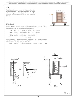828
© 2016 Pearson Education, Inc., Upper Saddle River, NJ. All rights reserved. This material is protected under all copyright laws as they currently
exist. No portion of this material may be reproduced, in any form or by any means, without permission in writing from the publisher.
17–38.
The 150-kg uniform crate rests on the 10-kg cart. Determine
the maximum force P that can be applied to the handle
without causing the crate to slip or tip on the cart. The
coefficient of static friction between the crate and cart is
ms = 0.2.
Ans:
P = 314 N
1 m
0.5 m
P
Solution
Equation of Motion.Assuming that the crate slips before it tips,then Ff = ms N = 0.2 N.
Referring to the FBD and kinetic diagram of the crate, Fig. a
+ cΣFy = may;  N - 150 (9.81) = 150 (0)  N = 1471.5 N
d
+ ΣFx = m(aG)x;         0.2(1471.5) = 150 a  a = 1.962 ms2
a+ΣMA = (Mk)A;    150(9.81)(x) = 150(1.962)(0.5)
x = 0.1 m
Since x = 0.1 m 6 0.25 m, the crate indeed slips before it tips. Using the result of a
and refer to the FBD of the crate and cart, Fig. b,
d
+ ΣFx = m(aG)x;  P = (150 + 10)(1.962) = 313.92 N = 314 N Ans.
 