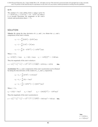 82
© 2016 Pearson Education, Inc., Upper Saddle River, NJ. All rights reserved. This material is protected under all copyright laws as they currently
exist. No portion of this material may be reproduced, in any form or by any means, without permission in writing from the publisher.
12–77.
The position of a crate sliding down a ramp is given by
where t
is in seconds. Determine the magnitude of the crate’s
velocity and acceleration when .
t = 2 s
y = (1.5t2
) m, z = (6 - 0.75t52
) m,
x = (0.25t3
) m,
SOLUTION
Velocity: By taking the time derivative of x, y, and z, we obtain the x, y, and z
components of the crate’s velocity.
When
Thus, the magnitude of the crate’s velocity is
Ans.
Acceleration: The x, y, and z components of the crate’s acceleration can be obtained
by taking the time derivative of the results of , , and , respectively.
When
Thus, the magnitude of the crate’s acceleration is
Ans.
= 232
+ 32
+ (-3.977)2
= 5.815 ms2
= 5.82 ms
a = 2ax
2
+ ay
2
+ az
2
az = -2.8125A212
B = -3.977 ms2
ay = 3 ms2
ax = 1.5(2) = 3 ms2
t = 2 s,
az = vz
#
=
d
dt
A -1.875t32
B = A -2.815t12
B ms2
ay = vy
#
=
d
dt
(3t) = 3 ms2
ax = vx
#
=
d
dt
A0.75t2
B = (1.5t) ms2
vz
vy
vx
= 232
+ 62
+ (-5.303)2
= 8.551 fts = 8.55 ft
v = 2vx
2
+ vy
2
+ vz
2
vz = -1.875A2B32
= -5.303 m/s
vy = 3(2) = 6 ms
vx = 0.75A22
B = 3 ms
t = 2 s,
vz = z
#
=
d
dt
A6 - 0.75t52
B = A -1.875t32
B ms
vy = y
#
=
d
dt
A1.5t2
B = A3tB ms
vx = x
#
=
d
dt
A0.25t3
B = A0.75t2
B ms
Ans:
v = 8.55 fts
a = 5.82 ms2
 