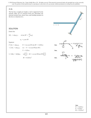 829
© 2016 Pearson Education, Inc., Upper Saddle River, NJ. All rights reserved. This material is protected under all copyright laws as they currently
exist. No portion of this material may be reproduced, in any form or by any means, without permission in writing from the publisher.
17–39.
The bar has a weight per length w and is supported by the
smooth collar. If it is released from rest, determine the
internal normal force, shear force, and bending moment in
the bar as a function of x.
Ans:
N = 0.433wx
V = 0.25wx
M = 0.125wx2
30
x
Solution
Entire bar:
ΣFx′ = m(aG)x′;  wl cos 30° =
wl
g
(aG)
aG = g cos 30°
Segment:
d
+ ΣFx = m(aG)x;     N = (wx cos 30°) sin 30° = 0.433wx Ans.
+ T ΣFy = m(aG)y;  wx - V = wx cos 30°(cos 30°)
V = 0.25wx Ans.
a+ ΣMS = Σ(Mk)S;  wxa
x
2
b - M = wx cos 30°(cos 30°)a
x
2
b
M = 0.125wx2
 Ans.
 