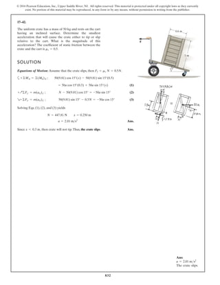 832
© 2016 Pearson Education, Inc., Upper Saddle River, NJ. All rights reserved. This material is protected under all copyright laws as they currently
exist. No portion of this material may be reproduced, in any form or by any means, without permission in writing from the publisher.
17–42.
The uniform crate has a mass of 50 kg and rests on the cart
having an inclined surface. Determine the smallest
acceleration that will cause the crate either to tip or slip
relative to the cart. What is the magnitude of this
acceleration? The coefficient of static friction between the
crate and the cart is .
ms = 0.5
SOLUTION
Equations of Motion: Assume that the crate slips, then .
a
(1)
(2)
(3)
Solving Eqs. (1), (2), and (3) yields
Ans.
Since , then crate will not tip.Thus, the crate slips. Ans.
x 6 0.3 m
a = 2.01 ms2
N = 447.81 N x = 0.250 m
R+©Fx¿ = m(aG)x¿ ; 50(9.81) sin 15° - 0.5N = -50a cos 15°
+Q©Fy¿ = m(aG)y¿ ; N - 50(9.81) cos 15° = -50a sin 15°
= 50a cos 15°(0.5) + 50a sin 15°(x)
+©MA = ©(Mk)A ; 50(9.81) cos 15°(x) - 50(9.81) sin 15°(0.5)
Ff = ms N = 0.5N
15
1 m
0.6 m
F
Ans:
a = 2.01 ms2
The crate slips.
 
