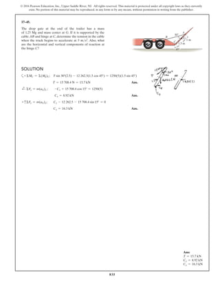 835
© 2016 Pearson Education, Inc., Upper Saddle River, NJ. All rights reserved. This material is protected under all copyright laws as they currently
exist. No portion of this material may be reproduced, in any form or by any means, without permission in writing from the publisher.
17–45.
The drop gate at the end of the trailer has a mass
of 1.25 Mg and mass center at G. If it is supported by the
cable AB and hinge at C, determine the tension in the cable
when the truck begins to accelerate at 5 ms2. Also, what
are the horizontal and vertical components of reaction at
the hinge C?
Ans:
T = 15.7 kN
Cx = 8.92 kN
Cy = 16.3 kN
B
C
$
30
1.5 m
1 m
45
G
Solution
a+ ΣMC = Σ(Mk)C; T sin 30°(2.5) - 12 262.5(1.5 cos 45°) = 1250(5)(1.5 sin 45°)
T = 15 708.4 N = 15.7 kN Ans.
d
+ ΣFx = m(aG)x ;  -Cx + 15 708.4 cos 15° = 1250(5)
	  Cx = 8.92 kN Ans.
+ cΣFy = m(aG)y;  Cy - 12 262.5 - 15 708.4 sin 15° = 0
Cy = 16.3 kN Ans.
 