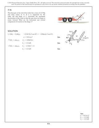 836
© 2016 Pearson Education, Inc., Upper Saddle River, NJ. All rights reserved. This material is protected under all copyright laws as they currently
exist. No portion of this material may be reproduced, in any form or by any means, without permission in writing from the publisher.
17–46.
The drop gate at the end of the trailer has a mass of 1.25 Mg
and mass center at G. If it is supported by the
cable AB and hinge at C, determine the maximum
deceleration of the truck so that the gate does not begin to
rotate forward. What are the horizontal and vertical
components of reaction at the hinge C?
Ans:
a = 9.81 ms2
Cx = 12.3 kN
Cy = 12.3 kN
Solution
a+ΣMC = Σ(Mk)C;  -12 262.5(1.5 cos 45°) = -1250(a)(1.5 sin 45°)
	  
a = 9.81 ms2
 Ans.
S
+ ΣFx = m(aG)x ;  Cx = 1250(9.81)
Cx = 12.3 kN Ans.
+ cΣFy = m(aG)y;  Cy - 12 262.5 = 0
Cy = 12.3 kN Ans.
B
C
$
30
1.5 m
1 m
45
G
 