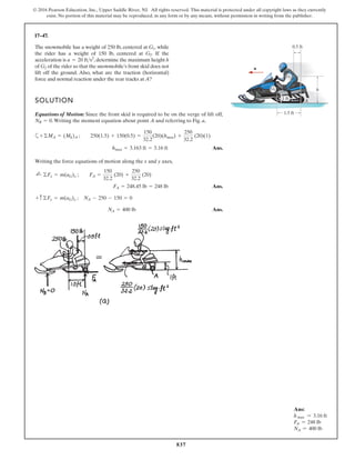 837
© 2016 Pearson Education, Inc., Upper Saddle River, NJ. All rights reserved. This material is protected under all copyright laws as they currently
exist. No portion of this material may be reproduced, in any form or by any means, without permission in writing from the publisher.
17–47.
SOLUTION
Equations of Motion: Since the front skid is required to be on the verge of lift off,
.Writing the moment equation about point A and referring to Fig. a,
a
Ans.
Writing the force equations of motion along the x and y axes,
Ans.
Ans.
NA = 400 lb
+ c ©Fy = m(aG)y ; NA - 250 - 150 = 0
FA = 248.45 lb = 248 lb
;
+ ©Fx = m(aG)x ; FA =
150
32.2
(20) +
250
32.2
(20)
hmax = 3.163 ft = 3.16 ft
+©MA = (Mk)A ; 250(1.5) + 150(0.5) =
150
32.2
(20)(hmax) +
250
32.2
(20)(1)
NB = 0
The snowmobile has a weight of 250 lb, centered at , while
the rider has a weight of 150 lb, centered at . If the
acceleration is , determine the maximum height h
of of the rider so that the snowmobile’s front skid does not
lift off the ground. Also, what are the traction (horizontal)
force and normal reaction under the rear tracks at A?
G2
a = 20 fts2
G2
G1
a
1.5 ft
0.5 ft
G1
G2
1 ft
h
A
Ans:
h max = 3.16 ft
FA = 248 lb
NA = 400 lb
 