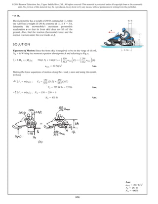 838
© 2016 Pearson Education, Inc., Upper Saddle River, NJ. All rights reserved. This material is protected under all copyright laws as they currently
exist. No portion of this material may be reproduced, in any form or by any means, without permission in writing from the publisher.
*17–48.
The snowmobile has a weight of 250 lb, centered at , while
the rider has a weight of 150 lb, centered at . If ,
determine the snowmobile’s maximum permissible
acceleration a so that its front skid does not lift off the
ground. Also, find the traction (horizontal) force and the
normal reaction under the rear tracks at A.
h = 3 ft
G2
G1
SOLUTION
Equations of Motion: Since the front skid is required to be on the verge of lift off,
.Writing the moment equation about point A and referring to Fig. a,
a
Ans.
Writing the force equations of motion along the x and y axes and using this result,
we have
Ans.
Ans.
NA = 400 lb
+ c©Fy = m(aG)y ; NA - 150 - 250 = 0
FA = 257.14 lb = 257 lb
;
+ ©Fx = m(aG)x ; FA =
150
32.2
(20.7) +
250
32.2
(20.7)
amax = 20.7 fts2
+©MA = (Mk)A ; 250(1.5) + 150(0.5) = a
150
32.2
amaxb(3) + a
250
32.2
amaxb(1)
NB = 0
a
1.5 ft
0.5 ft
G1
G2
1 ft
h
A
Ans:
amax = 20.7 fts2
FA = 257 lb
NA = 400 lb
 