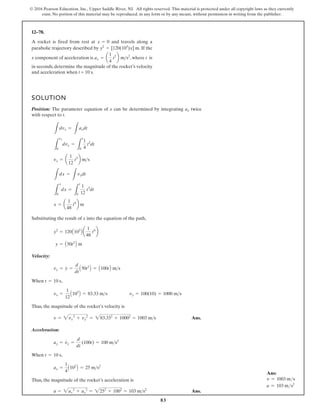 83
© 2016 Pearson Education, Inc., Upper Saddle River, NJ. All rights reserved. This material is protected under all copyright laws as they currently
exist. No portion of this material may be reproduced, in any form or by any means, without permission in writing from the publisher.
12–78.
A rocket is fired from rest at and travels along a
parabolic trajectory described by . If the
x component of acceleration is , where t is
in seconds, determine the magnitude of the rocket’s velocity
and acceleration when t = 10 s.
ax = a
1
4
t2
b ms2
y2
= [120(103
)x] m
x = 0
SOLUTION
Position: The parameter equation of x can be determined by integrating twice
with respect to t.
Substituting the result of x into the equation of the path,
Velocity:
When ,
Thus, the magnitude of the rocket’s velocity is
Ans.
Acceleration:
When ,
Thus, the magnitude of the rocket’s acceleration is
Ans.
a = 2ax
2
+ ay
2
= 2252
+ 1002
= 103 ms2
ax =
1
4
A102
B = 25 ms2
t = 10 s
ay = vy
#
=
d
dt
(100t) = 100 ms2
v = 2vx
2
+ vy
2
= 283.332
+ 10002
= 1003 ms
vy = 100(10) = 1000 ms
vx =
1
12
A103
B = 83.33 ms
t = 10 s
vy = y
#
=
d
dt
A50t2
B = A100tB ms
y = A50t2
B m
y2
= 120A103
B a
1
48
t4
b
x = a
1
48
t4
b m
L
x
0
dx =
L
t
0
1
12
t3
dt
L
dx =
L
vxdt
vx = a
1
12
t3
b ms
L
vx
0
dvx =
L
t
0
1
4
t2
dt
L
dvx =
L
axdt
ax
Ans:
v = 1003 ms
a = 103 ms2
 