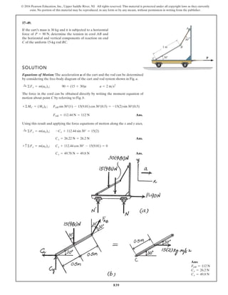 839
© 2016 Pearson Education, Inc., Upper Saddle River, NJ. All rights reserved. This material is protected under all copyright laws as they currently
exist. No portion of this material may be reproduced, in any form or by any means, without permission in writing from the publisher.
17–49.
P
30
30
1 m
C
B
A
If the cart’s mass is 30 kg and it is subjected to a horizontal
force of , determine the tension in cord AB and
the horizontal and vertical components of reaction on end
C of the uniform 15-kg rod BC.
P = 90 N
SOLUTION
Equations of Motion: The acceleration a of the cart and the rod can be determined
by considering the free-body diagram of the cart and rod system shown in Fig. a.
;
The force in the cord can be obtained directly by writing the moment equation of
motion about point C by referring to Fig. b.
;
Ans.
Using this result and applying the force equations of motion along the x and y axes,
;
Ans.
;
Ans.
Cy = 49.78 N = 49.8 N
Cy + 112.44 cos 30° - 15(9.81) = 0
+ c ©Fy = m(aG)y
Cx = 26.22 N = 26.2 N
-Cx + 112.44 sin 30° = 15(2)
:
+ ©Fx = m(aG)x
FAB = 112.44 N = 112 N
FAB sin 30°(1) - 15(9.81) cos 30°(0.5) = -15(2) sin 30°(0.5)
+©MC = (Mk)C
a = 2 ms2
90 = (15 + 30)a
:
+ ©Fx = m(aG)x
Ans:
FAB = 112 N
Cx = 26.2 N
Cy = 49.8 N
 