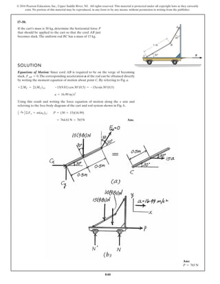 840
© 2016 Pearson Education, Inc., Upper Saddle River, NJ. All rights reserved. This material is protected under all copyright laws as they currently
exist. No portion of this material may be reproduced, in any form or by any means, without permission in writing from the publisher.
17–50.
P
30
30
1 m
C
B
A
If the cart’s mass is 30 kg, determine the horizontal force P
that should be applied to the cart so that the cord AB just
becomes slack.The uniform rod BC has a mass of 15 kg.
SOLUTION
Equations of Motion: Since cord AB is required to be on the verge of becoming
slack, .The corresponding acceleration a of the rod can be obtained directly
by writing the moment equation of motion about point C. By referring to Fig. a.
;
Using this result and writing the force equation of motion along the x axis and
referring to the free-body diagram of the cart and rod system shown in Fig. b,
;
Ans.
= 764.61N = 765N
P = (30 + 15)(16.99)
A :
+ B©Fx = m(aG)x
a = 16.99 ms2
-15(9.81) cos 30°(0.5) = -15a sin 30°(0.5)
+©MC = ©(MC)A
FAB = 0
Ans:
P = 765 N
 