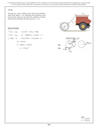 842
© 2016 Pearson Education, Inc., Upper Saddle River, NJ. All rights reserved. This material is protected under all copyright laws as they currently
exist. No portion of this material may be reproduced, in any form or by any means, without permission in writing from the publisher.
*17–52.
SOLUTION
a
Ans.
Ans.
a = 1.33 ms2
T = 2382 N = 2.38 kN
NC = 6161 N
+©MG = 0; T sin 15°(0.4) - 0.1NC(0.4) = 0
+ c©Fy = may ; NC - 800(9.81) + T sin 45° = 0
:
+ ©Fx = max ; T cos 45° - 0.1NC = 800a
The pipe has a mass of 800 kg and is being towed behind a
truck. If the angle determine the acceleration of the
truck and the tension in the cable. The coefficient of kinetic
friction between the pipe and the ground is mk = 0.1.
u = 30°,
45
0.4 m
G
A
B
C
at
u
Ans:
T = 2.38 kN
a = 1.33 ms2
 