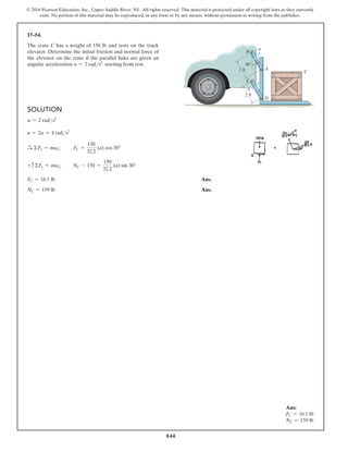 844
© 2016 Pearson Education, Inc., Upper Saddle River, NJ. All rights reserved. This material is protected under all copyright laws as they currently
exist. No portion of this material may be reproduced, in any form or by any means, without permission in writing from the publisher.
17–54.
Ans:
FC = 16.1 lb
NC = 159 lb
The crate C has a weight of 150 lb and rests on the truck
elevator. Determine the initial friction and normal force of
the elevator on the crate if the parallel links are given an
angular acceleration a = 2 rads2
starting from rest.
Solution
a = 2 rads2
a = 2a = 4 rads2
S
+ ΣFx = max;   FC =
150
32.2
(a) cos 30°
+ cΣFy = may;      NC - 150 =
150
32.2
(a) sin 30°
FC = 16.1 lb Ans.
NC = 159 lb Ans.
B
A
C
D
2 ft
2 ft
E
30
a
a
 