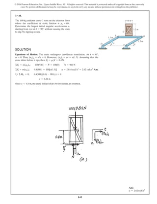 845
© 2016 Pearson Education, Inc., Upper Saddle River, NJ. All rights reserved. This material is protected under all copyright laws as they currently
exist. No portion of this material may be reproduced, in any form or by any means, without permission in writing from the publisher.
17–55.
The 100-kg uniform crate C rests on the elevator floor
where the coefficient of static friction is ms = 0.4.
Determine the largest initial angular acceleration a,
starting from rest at u = 90°, without causing the crate
to slip. No tipping occurs.
Ans:
a = 2.62 rads2
Solution
Equations of Motion. The crate undergoes curvilinear translation. At u = 90°,
v = 0. Thus, (aG)n = v2
r = 0. However; (aG)t = ar = a(1.5). Assuming that the
crate slides before it tips, then, Ff = msN = 0.4 N.
ΣFn = m(aG)n;  100(9.81) - N = 100(0)  N = 981 N
ΣFt = m(aG)t;  0.4(981) = 100[a(1.5)]  a = 2.616 rads2
= 2.62 rads2
Ans.
a+ ΣMG = 0;  0.4(981)(0.6) - 981(x) = 0
x = 0.24 m
Since x 6 0.3 m, the crate indeed slides before it tips, as assumed.
1.2 m
0.6 m
1.5 m
1.5 m
C
B
D
E
A
a
u u
 