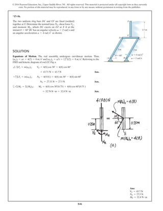 846
© 2016 Pearson Education, Inc., Upper Saddle River, NJ. All rights reserved. This material is protected under all copyright laws as they currently
exist. No portion of this material may be reproduced, in any form or by any means, without permission in writing from the publisher.
*17–56.
The two uniform 4-kg bars DC and EF are fixed (welded)
together at E.Determine the normal force NE, shear force VE,
and moment ME, which DC exerts on EF at E if at the
instant u = 60° BC has an angular velocity v = 2 rads and
an angular acceleration a = 4 rads2
as shown.
u  60 a  4 rad/s2
v  2 rad/s
E
F
2 m
2 m
D
B
A
C
1.5 m
Solution
Equations of Motion. The rod assembly undergoes curvilinear motion. Thus,
(aG)t = ar = 4(2) = 8 ms2
and (aG)n = v2
r = (22
)(2) = 8 ms2
. Referring to the
FBD and kinetic diagram of rod EF, Fig. a
d
+ ΣFx = m(aG)x;  VE = 4(8) cos 30° + 4(8) cos 60°
= 43.71 N = 43.7 N Ans.
+ cΣFy = m(aG)y;  NE - 4(9.81) = 4(8) sin 30° - 4(8) sin 60°
NE = 27.53 N = 27.5 N  Ans.
a+ΣME = Σ(Mk)E;  ME = 4(8) cos 30°(0.75) + 4(8) cos 60°(0.75 )
= 32.78 N # m = 32.8 N # m Ans.
Ans:
VE = 43.7 N
NE = 27.5 N
ME = 32.8 N # m
 