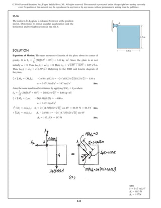 848
© 2016 Pearson Education, Inc., Upper Saddle River, NJ. All rights reserved. This material is protected under all copyright laws as they currently
exist. No portion of this material may be reproduced, in any form or by any means, without permission in writing from the publisher.
17–58.
The uniform 24-kg plate is released from rest at the position
shown. Determine its initial angular acceleration and the
horizontal and vertical reactions at the pin A.
Ans:
a = 14.7 rads2
Ax = 88.3 N
Ay = 147 N
Solution
Equations of Motion. The mass moment of inertia of the plate about its center of
gravity G is IG =
1
12
(24)(0.52
+ 0.52
) = 1.00 kg # m2
. Since the plate is at rest
initially v = 0. Thus, (aG)n = v2
rG = 0. Here rG = 20.252
+ 0.252
= 0.2512 m.
Thus, (aG)t = arG = a(0.2512). Referring to the FBD and kinetic diagram of
the plate,
a+ ΣMA = (Mk)A;  -24(9.81)(0.25) = -243a(0.2512)4(0.2512) - 1.00 a
a = 14.715 rads2
= 14.7 rads2
 Ans.
Also, the same result can be obtained by applying ΣMA = IAa where
IA =
1
12
(24)(0.52
+ 0.52
) + 24(0.2512)2
= 4.00 kg # m2
:
a+ ΣMA = IA a;  -24(9.81)(0.25) = -4.00 a
a = 14.715 rads2
d
+ ΣFx = m(aG)x; Ax = 24314.715(0.2512)4 cos 45° = 88.29 N = 88.3 N Ans.
+ cΣFy = m(aG)y;  Ay - 24(9.81) = -24314.715(0.2512)4 sin 45°
Ay = 147.15 N = 147 N Ans.
0.5 m
A
0.5 m
 