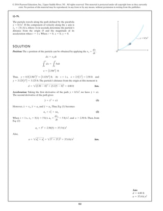 84
© 2016 Pearson Education, Inc., Upper Saddle River, NJ. All rights reserved. This material is protected under all copyright laws as they currently
exist. No portion of this material may be reproduced, in any form or by any means, without permission in writing from the publisher.
12–79.
The particle travels along the path defined by the parabola
If the component of velocity along the x axis is
where t is in seconds, determine the particle’s
distance from the origin O and the magnitude of its
acceleration when When y = 0.
x = 0,
t = 0,
t = 1 s.
vx = 15t2 fts,
y = 0.5x2
.
SOLUTION
Position: The x position of the particle can be obtained by applying the .
d
n
a
,
t
A
.
,
s
u
h
T
.The particle’s distance from the origin at this moment is
Ans.
Acceleration: Taking the first derivative of the path , we have .
The second derivative of the path gives
(1)
However, , and .Thus, Eq. (1) becomes
(2)
.
d
n
a
,
,
n
e
h
W
Eq. (2)
Also,
Ans.
a = a2
x + ay
2
= 52
+ 37.52
= 37.8 ft s2
ay = 52
+ 2.50(5) = 37.5 fts2
x = 2.50 ft Then, from
ax =
dvx
dt
= 5 fts
vx = 5(1) = 5 fts
t = 1 s
ay = vx
2
+ xax
y
$
= ay
x
$
= ax
x
#
= vx
y
$
= x
# 2
+ xx
$
y
#
= xx
#
y = 0.5x2
d = 2(2.50 - 0)2
+ (3.125 - 0)2
= 4.00 ft
y = 3.125A14
B = 3.125 ft
x = 2.5A12
B = 2.50 ft
t = 1 s
y = 0.5A2.50t2
B2
= A3.125t4
B ft
x = A2.50t2
B ft
L
x
0
dx =
L
t
0
5tdt
dx = vxdt
vx =
dx
dt
x
y
O
y 0.5x2
2
Ans:
d = 4.00 ft
a = 37.8 fts2
 