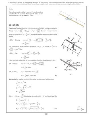 849
© 2016 Pearson Education, Inc., Upper Saddle River, NJ. All rights reserved. This material is protected under all copyright laws as they currently
exist. No portion of this material may be reproduced, in any form or by any means, without permission in writing from the publisher.
17–59.
A
B
C
L
3
2
3
L
u
The uniform slender rod has a mass m. If it is released from
rest when , determine the magnitude of the reactive
force exerted on it by pin B when .
u = 90°
u = 0°
SOLUTION
Equations of Motion: Since the rod rotates about a fixed axis passing through point
B, and . The mass moment of inertia
of the rod about its G is .Writing the moment equation of motion about
point B,
;
This equation can also be obtained by applying , where
.Thus,
;
Using this result and writing the force equation of motion along the n and t axes,
;
(1)
;
(2)
Kinematics: The angular velocity of the rod can be determined by integrating
When , . Substituting this result and into Eqs. (1) and (2),
Ans.
FA = 3At
2
+ An
2
=
C
02
+ a
3
2
mgb
2
=
3
2
mg
Bn =
1
6
ma
3g
L
b(L) + mg sin 90° =
3
2
mg
Bt =
3
4
mg cos 90° = 0
u = 90°
v =
A
3g
L
u = 90°
v =
B
3g
L
sin u
L
v
0
vdv =
L
u
0
3g
2L
cos udu
L
vdv =
L
adu
Bn =
1
6
mv2
L + mg sin u
Bn - mg sin u = mcv2
a
L
6
b d
©Fn = m(aG)n
Bt =
3
4
mg cos u
mg cos u - Bt = mc a
3g
2L
cos ub a
L
6
b d
©Ft = m(aG)t
a =
3g
2L
cos u
-mg cos ua
L
6
b = - a
1
9
mL2
ba
+©MB = IBa
ma
L
6
b
2
=
1
9
mL2
IB =
1
12
mL2
+
©MB = IBa
a =
3g
2L
cos u
-mg cos ua
L
6
b = -mcaa
L
6
b d a
L
6
b - a
1
12
mL2
ba
+©MB = ©(Mk)B
IG =
1
12
mL2
(aG)n = v2
rG = v2
a
L
6
b
(aG)t = arG = aa
L
6
b
Ans:
FA =
3
2
mg
 