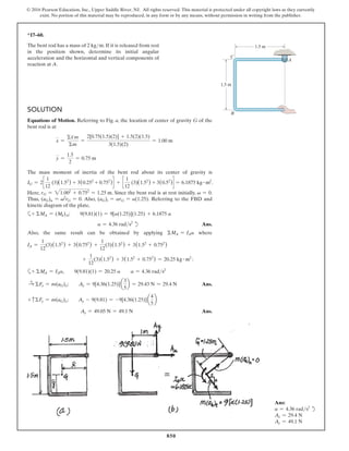 850
© 2016 Pearson Education, Inc., Upper Saddle River, NJ. All rights reserved. This material is protected under all copyright laws as they currently
exist. No portion of this material may be reproduced, in any form or by any means, without permission in writing from the publisher.
*17–60.
The bent rod has a mass of 2 kgm. If it is released from rest
in the position shown, determine its initial angular
acceleration and the horizontal and vertical components of
reaction at A.
1.5 m
1.5 m
A
B
C
Solution
Equations of Motion. Referring to Fig. a, the location of center of gravity G of the
bent rod is at
x =
Σx
∼
m
Σm
=
2[0.75(1.5)(2)] + 1.5(2)(1.5)
3(1.5)(2)
= 1.00 m
y =
1.5
2
= 0.75 m
The mass moment of inertia of the bent rod about its center of gravity is
IG = 2c
1
12
(3)(1.52
) + 3(0.252
+ 0.752
)d + c
1
12
(3)(1.52
) + 3(0.52
)d = 6.1875 kg # m2
.
Here, rG = 21.002
+ 0.752
= 1.25 m. Since the bent rod is at rest initially, v = 0.
Thus, (aG)n = v2
rG = 0. Also, (aG)t = arG = a(1.25). Referring to the FBD and
kinetic diagram of the plate,
a+ ΣMA = (Mk)A;  9(9.81)(1) = 9[a(1.25)](1.25) + 6.1875 a
a = 4.36 rads2
d Ans.
Also, the same result can be obtained by applying ΣMA = IAa where
IA =
1
12
(3)(1.52
) + 3(0.752
) +
1
12
(3)(1.52
) + 3(1.52
+ 0.752
)
+
1
12
(3)(1.52
) + 3(1.52
+ 0.752
) = 20.25 kg # m2
:
a+ ΣMA = IAa,  9(9.81)(1) = 20.25 a  a = 4.36 rads2
S
+ ΣFx = m(aG)x;  Ax = 9[4.36(1.25)]a
3
5
b = 29.43 N = 29.4 N Ans.
+ cΣFy = m(aG)y;  Ay - 9(9.81) = -9[4.36(1.25)]a
4
5
b
Ay = 49.05 N = 49.1 N Ans.
Ans:
a = 4.36 rads2
d
Ax = 29.4 N
Ay = 49.1 N
 
