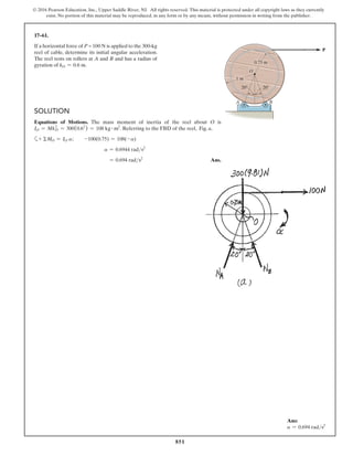 851
© 2016 Pearson Education, Inc., Upper Saddle River, NJ. All rights reserved. This material is protected under all copyright laws as they currently
exist. No portion of this material may be reproduced, in any form or by any means, without permission in writing from the publisher.
17–61.
If a horizontal force of P = 100 N is applied to the 300-kg
reel of cable, determine its initial angular acceleration.
The reel rests on rollers at A and B and has a radius of
gyration of kO = 0.6 m.
Solution
Equations of Motions. The mass moment of inertia of the reel about O is
IO = Mk2
O = 300(0.62
) = 108 kg # m2
. Referring to the FBD of the reel, Fig. a,
a+ ΣMO = IO a;  -100(0.75) = 108(-a)
a = 0.6944 rads2
= 0.694 rads2
Ans.
20 20
O
A B
0.75 m
1 m
P
Ans:
a = 0.694 rads2
 