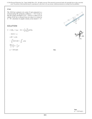 852
© 2016 Pearson Education, Inc., Upper Saddle River, NJ. All rights reserved. This material is protected under all copyright laws as they currently
exist. No portion of this material may be reproduced, in any form or by any means, without permission in writing from the publisher.
17–62.
SOLUTION
c
Ans.
v = 10.9 rad/s
48.3
2
(
p
2
)2
=
1
2
v2
-
L
o
p
2
48.3 u du =
L
v
0
v dv
a du = v dv
- 48.3 u = a
+ ©MO = IOa; - 5u = [
1
12
(
10
32.2
)(2)2
]a
The 10-lb bar is pinned at its center O and connected to a
torsional spring.The spring has a stiffness so
that the torque developed is where is in
radians. If the bar is released from rest when it is vertical at
determine its angular velocity at the instant u = 0°.
u = 90°,
u
M = 15u2 lb # ft,
k = 5 lb # ftrad,
1 ft
1 ft
O
u
Ans:
v = 10.9 rads
 