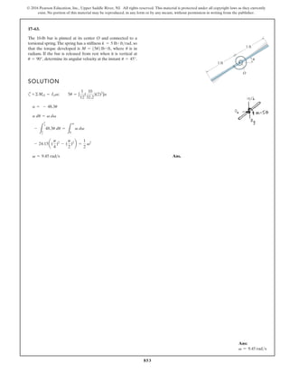 853
© 2016 Pearson Education, Inc., Upper Saddle River, NJ. All rights reserved. This material is protected under all copyright laws as they currently
exist. No portion of this material may be reproduced, in any form or by any means, without permission in writing from the publisher.
17–63.
The 10-lb bar is pinned at its center O and connected to a
torsional spring.The spring has a stiffness so
that the torque developed is where is in
radians. If the bar is released from rest when it is vertical at
determine its angular velocity at the instant u = 45°.
u = 90°,
u
M = 15u2 lb # ft,
k = 5 lb # ftrad,
SOLUTION
c
Ans.
v = 9.45 rad s
- 24.15a(
p
4
)2
- (
p
2
)2
b =
1
2
v2
-
L
p
4
p
2
48.3u du =
L
v
0
v dv
a du = v dv
a = - 48.3u
+©MO = IOa; 5u = [
1
12
(
10
32.2
)(2)2
]a
1 ft
1 ft
O
u
Ans:
v = 9.45 rads
 