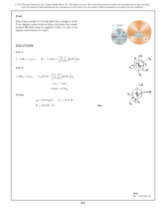 855
© 2016 Pearson Education, Inc., Upper Saddle River, NJ. All rights reserved. This material is protected under all copyright laws as they currently
exist. No portion of this material may be reproduced, in any form or by any means, without permission in writing from the publisher.
17–65.
Disk A has a weight of 5 lb and disk B has a weight of 10 lb.
If no slipping occurs between them, determine the couple
moment M which must be applied to disk A to give it an
angular acceleration of 4 rads2
.
SOLUTION
Disk A:
c
Disk B:
Solving:
Ans.
M = 0.233 lb # ft
aB = 2.67 rads2
; FD = 0.311 lb
0.5(4) = 0.75aB
rA aA = rB aB
+ ©MB = IB aB ; FD (0.75) = c
1
2
a
10
32.2
b(0.75)2
daB
+©MA = IA aA ; M - FD (0.5) = c
1
2
a
5
32.2
b(0.5)2
d(4)
0.75 ft
B
M
A
a 4 rad/s2
0.5 ft
Ans:
M = 0.233 lb # ft
 