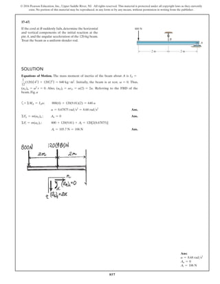 857
© 2016 Pearson Education, Inc., Upper Saddle River, NJ. All rights reserved. This material is protected under all copyright laws as they currently
exist. No portion of this material may be reproduced, in any form or by any means, without permission in writing from the publisher.
17–67.
If the cord at B suddenly fails, determine the horizontal
and vertical components of the initial reaction at the
pin A, and the angular acceleration of the 120-kg beam.
Treat the beam as a uniform slender rod.
Solution
Equations of Motion. The mass moment of inertia of the beam about A is IA =
1
12
(120)(42
) + 120(22
) = 640 kg # m2
. Initially, the beam is at rest, v = 0. Thus,
(aG)n = v2
r = 0. Also, (aG)t = arG = a(2) = 2a. referring to the FBD of the
beam, Fig. a
a+ ΣMA = IAa;    
800(4) + 120(9.81)(2) = 640 a
a = 8.67875 rads2
= 8.68 rads2
 Ans.
ΣFn = m(aG)n ;     An = 0 Ans.
ΣFt = m(aG)t ;	 
800 + 120(9.81) + At = 120[2(8.67875)]
	 
At = 105.7 N = 106 N Ans.
B
A
2 m 2 m
800 N
Ans:
a = 8.68 rads2
An = 0
At = 106 N
 