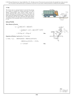 858
© 2016 Pearson Education, Inc., Upper Saddle River, NJ. All rights reserved. This material is protected under all copyright laws as they currently
exist. No portion of this material may be reproduced, in any form or by any means, without permission in writing from the publisher.
*17–68.
SOLUTION
Mass Moment of Inertia:
Ans.
Equation of Motion: Applying Eq. 17–16, we have
a
Ans.
a 1.25 rad s2
-200(9.81) cos 45°(0.75) = -174.75a
+©MA = IA a; 100(9.81)(0.625) + 200(9.81) sin 45°(0.15)
= 174.75 kg # m2
= 175 kg # m2
+
1
12
(200)A0.52
+ 0.32
B + 200A 20.752
+ 0.152
B2
IA =
1
12
(100)A1.252
B + 100A0.6252
B
A
C
1.25 m
0.5 m
0.5 m
0.3 m
B
The device acts as a pop-up barrier to prevent the passage
of a vehicle. It consists of a 100-kg steel plate AC and a
200-kg counterweight solid concrete block located as
shown. Determine the moment of inertia of the plate and
block about the hinged axis through A. Neglect the mass of
the supporting arms AB. Also, determine the initial angular
acceleration of the assembly when it is released from rest at
u = 45°.
Ans:
IA = 175 kg # m2
a = 1.25 rads2
 