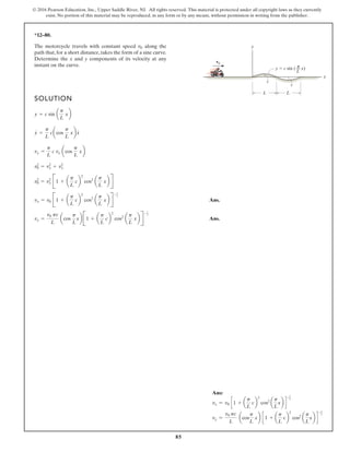 85
© 2016 Pearson Education, Inc., Upper Saddle River, NJ. All rights reserved. This material is protected under all copyright laws as they currently
exist. No portion of this material may be reproduced, in any form or by any means, without permission in writing from the publisher.
*12–80.
The motorcycle travels with constant speed along the
path that, for a short distance, takes the form of a sine curve.
Determine the x and y components of its velocity at any
instant on the curve.
v0
SOLUTION
Ans.
Ans.
vy =
v0 pc
L
acos
p
L
xb B1 + a
p
L
cb
2
cos2
a
p
L
xb R
-1
2
vx = v0 B1 + a
p
L
cb
2
cos2
a
p
L
xb R
-1
2
v2
0 = v2
x B1 + a
p
L
cb
2
cos2
a
p
L
xb R
v2
0 = v2
y + v2
x
vy =
p
L
c vx acos
p
L
xb
y =
p
L
cacos
p
L
xbx
#
y = c sin a
p
L
xb
L L
c
c
x
y
v0
y c sin ( x)
––
L
π
#
Ans:
vx = v0 c 1 + a
p
L
cb
2
cos2
a
p
L
xb d
-1
2
vy =
v0 pc
L
acos
p
L
xb c 1 + a
p
L
cb
2
cos2
a
p
L
xb d
-1
2
 