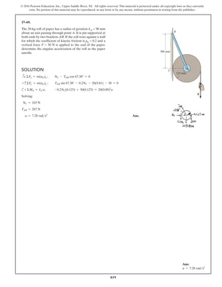 859
© 2016 Pearson Education, Inc., Upper Saddle River, NJ. All rights reserved. This material is protected under all copyright laws as they currently
exist. No portion of this material may be reproduced, in any form or by any means, without permission in writing from the publisher.
17–69.
The 20-kg roll of paper has a radius of gyration kA = 90 mm
about an axis passing through point A. It is pin supported at
both ends by two brackets AB. If the roll rests against a wall
for which the coefficient of kinetic friction is μk = 0.2 and a
vertical force F = 30 N is applied to the end of the paper,
determine the angular acceleration of the roll as the paper
unrolls.
Ans:
a = 7.28 rads2
Solution
+
S ΣFx = m(aG)x ;  NC - TAB cos 67.38° = 0
+ c ΣFy = m(aG)y ;  TAB sin 67.38° - 0.2NC - 20(9.81) - 30 = 0
c+ ΣMA = IA a; -0.2NC(0.125) + 30(0.125) = 20(0.09)2
a
Solving:
NC = 103 N
TAB = 267 N
a = 7.28 rads2
 Ans.
300 mm
B
A
C
125 mm
F
 