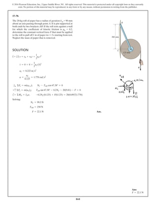 860
© 2016 Pearson Education, Inc., Upper Saddle River, NJ. All rights reserved. This material is protected under all copyright laws as they currently
exist. No portion of this material may be reproduced, in any form or by any means, without permission in writing from the publisher.
17–70.
The 20-kg roll of paper has a radius of gyration kA = 90 mm
about an axis passing through point A. It is pin supported at
both ends by two brackets AB. If the roll rests against a wall
for which the coefficient of kinetic friction is μk = 0.2,
determine the constant vertical force F that must be applied
to the roll to pull off 1 m of paper in t = 3 s starting from rest.
Neglect the mass of paper that is removed.
Ans:
F = 22.1 N
Solution
( + T ) s = s0 + v0 t +
1
2
aCt2
1 = 0 + 0 +
1
2
aC(3)2
aC = 0.222 ms2
a =
aC
0.125
= 1.778 rads2
+
S ΣFx = m(aG x);  NC - TAB cos 67.38° = 0
+ c ΣFy = m(aG)y;        TAB sin 67.38° - 0.2NC - 20(9.81) - F = 0
c+ ΣMA = IAa;       -0.2NC(0.125) + F(0.125) = 20(0.09)2
(1.778)
Solving:
NC = 99.3 N
TAB = 258 N
F = 22.1 N Ans.
300 mm
B
A
C
125 mm
F
 
