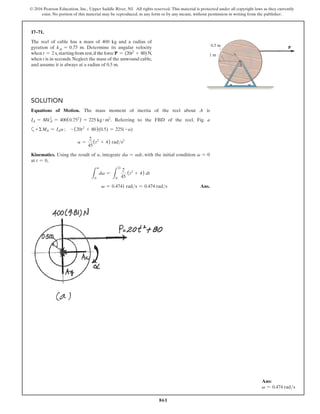 861
© 2016 Pearson Education, Inc., Upper Saddle River, NJ. All rights reserved. This material is protected under all copyright laws as they currently
exist. No portion of this material may be reproduced, in any form or by any means, without permission in writing from the publisher.
17–71.
The reel of cable has a mass of 400 kg and a radius of
gyration of kA = 0.75 m. Determine its angular velocity
when t = 2 s, starting from rest,if the force P = (20t2 + 80) N,
when t is in seconds. Neglect the mass of the unwound cable,
and assume it is always at a radius of 0.5 m.
Ans:
v = 0.474 rads
Solution
Equations of Motion. The mass moment of inertia of the reel about A is
IA = MkA
2
= 400(0.752
) = 225 kg # m2
. Referring to the FBD of the reel, Fig. a
a+ ΣMA = IAa ; - (20t2
+ 80)(0.5) = 225(-a)
	  a =
2
45
(t2
+ 4) rads2
Kinematics. Using the result of a, integrate dv = adt, with the initial condition v = 0
at t = 0,
L
v
0
dv =
L
2s
0
2
45
(t2
+ 4) dt
v = 0.4741 rads = 0.474 rads Ans.
A
1 m
0.5 m P
 