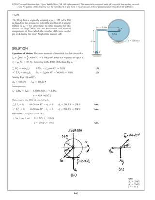 862
© 2016 Pearson Education, Inc., Upper Saddle River, NJ. All rights reserved. This material is protected under all copyright laws as they currently
exist. No portion of this material may be reproduced, in any form or by any means, without permission in writing from the publisher.
*17–72.
The 30-kg disk is originally spinning at v = 125 rads. If it
is placed on the ground, for which the coefficient of kinetic
friction is μC = 0.5, determine the time required for the
motion to stop. What are the horizontal and vertical
components of force which the member AB exerts on the
pin at A during this time? Neglect the mass of AB.
Solution
Equations of Motion. The mass moment of inertia of the disk about B is
IB =
1
2
mr2
=
1
2
(30)(0.32
) = 1.35 kg # m2
. Since it is required to slip at C,
Ff = mCNC = 0.5 NC. referring to the FBD of the disk, Fig. a,
+
S ΣFx = m(aG)x;      
0.5NC - FAB cos 45° = 30(0)(1)
+ c ΣFy = m(aG)y;   NC - FAB sin 45° - 30(9.81) = 30(0)(2)
Solving Eqs. (1) and (2),
NC = 588.6 N  FAB = 416.20 N
Subsequently,
a+ ΣMB = IBa;  0.5(588.6)(0.3) = 1.35a
a = 65.4 rads2
d
Referring to the FBD of pin A, Fig. b,
+
S ΣFx = 0;     416.20 cos 45° - Ax = 0  Ax = 294.3 N = 294 N Ans.
+ c ΣFy = 0;  416.20 sin 45° - Ay = 0  Ay = 294.3 N = 294 N Ans.
Kinematic. Using the result of a,
+b v = v0 + at;  0 = 125 + (-65.4)t
t = 1.911 s = 1.91 s Ans.
B
0.3 m
0.5 m
0.5 m v  125 rad/s
C
A
Ans:
Ax = 294 N
Ay = 294 N
t = 1.91 s
 