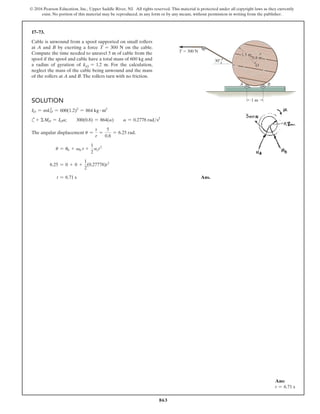 863
© 2016 Pearson Education, Inc., Upper Saddle River, NJ. All rights reserved. This material is protected under all copyright laws as they currently
exist. No portion of this material may be reproduced, in any form or by any means, without permission in writing from the publisher.
17–73.
Cable is unwound from a spool supported on small rollers
at A and B by exerting a force T = 300 N on the cable.
Compute the time needed to unravel 5 m of cable from the
spool if the spool and cable have a total mass of 600 kg and
a radius of gyration of kO = 1.2 m. For the calculation,
neglect the mass of the cable being unwound and the mass
of the rollers at A and B.The rollers turn with no friction.
Ans:
t = 6.71 s
30
1 m
O
T  300 N
0.8 m
A B
1.5 m
Solution
IO = mkO
2
= 600(1.2)2
= 864 kg # m2
c+ ΣMO = IOa;  300(0.8) = 864(a)  a = 0.2778 rads2
The angular displacement u =
s
r
=
5
0.8
= 6.25 rad.
u = u0 + v0 r +
1
2
act2
6.25 = 0 + 0 +
1
2
(0.27778)t2
t = 6.71 s  Ans.
 