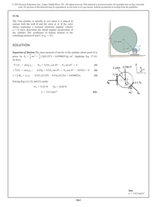 864
© 2016 Pearson Education, Inc., Upper Saddle River, NJ. All rights reserved. This material is protected under all copyright laws as they currently
exist. No portion of this material may be reproduced, in any form or by any means, without permission in writing from the publisher.
17–74.
The 5-kg cylinder is initially at rest when it is placed in
contact with the wall B and the rotor at A. If the rotor
always maintains a constant clockwise angular velocity
, determine the initial angular acceleration of
the cylinder. The coefficient of kinetic friction at the
contacting surfaces B and C is .
mk = 0.2
v = 6 rads
SOLUTION
Equations of Motion: The mass moment of inertia of the cylinder about point O is
given by . Applying Eq. 17–16,
we have
(1)
(2)
a (3)
Solving Eqs. (1), (2), and (3) yields;
Ans.
a = 14.2 rads2
NA = 51.01 N NB = 28.85 N
+©MO = IO a; 0.2NA (0.125) - 0.2NB (0.125) = 0.0390625a
+ c©Fy = m(aG)y ; 0.2NB + 0.2NA sin 45° + NA cos 45° - 5(9.81) = 0
:
+ ©Fx = m(aG)x ; NB + 0.2NA cos 45° - NA sin 45° = 0
IO =
1
2
mr2
=
1
2
(5)(0.1252
) = 0.0390625 kg # m2
C
A
125 mm
45
B
v
Ans:
a = 14.2 rads2
 
