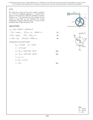 865
© 2016 Pearson Education, Inc., Upper Saddle River, NJ. All rights reserved. This material is protected under all copyright laws as they currently
exist. No portion of this material may be reproduced, in any form or by any means, without permission in writing from the publisher.
17–75.
SOLUTION
(1)
(2)
a (3)
Solvings Eqs. (1),(2) and (3) yields:
Ans.
Ans.
Ans.
t = 1.26 s
0 = 40 + (-31.71) t
v = v0 + ac t
Ay = 3
5 FAB = 0.6(111.48) = 66.9 N
Ax = 4
5FAB = 0.8(111.48) = 89.2 N
a = -31.71 rads2
FAB = 111.48 N NC = 178.4 N
+©MB = IBa; 0.5NC(0.2) = 0.5625(-a)
:
+ ©Fx = m(aG)x ; 0.5NC - A4
5 BFAB = 0
+ c©Fy = m(aG)y ; A3
5 B FAB + NC - 25(9.81) = 0
IB = mk2
B = 25(0.15)2
= 0.5625 kg # m2
The wheel has a mass of 25 kg and a radius of gyration
It is originally spinning at If it is
placed on the ground, for which the coefficient of kinetic
friction is determine the time required for the
motion to stop. What are the horizontal and vertical
components of reaction which the pin at A exerts on AB
during this time? Neglect the mass of AB.
mC = 0.5,
v = 40 rads.
kB = 0.15 m.
0.3 m
B
0.4 m
A
C
0.2 m
V
Ans:
Ax = 89.2 N
Ay = 66.9 N
t = 1.25 s
 