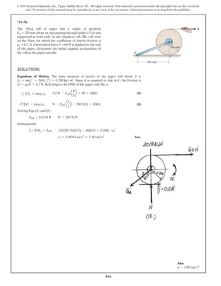 866
© 2016 Pearson Education, Inc., Upper Saddle River, NJ. All rights reserved. This material is protected under all copyright laws as they currently
exist. No portion of this material may be reproduced, in any form or by any means, without permission in writing from the publisher.
*17–76.
The 20-kg roll of paper has a radius of gyration
kA = 120 mm about an axis passing through point A. It is pin
supported at both ends by two brackets AB. The roll rests
on the floor, for which the coefficient of kinetic friction is
μk = 0.2. If a horizontal force F = 60 N is applied to the end
of the paper, determine the initial angular acceleration of
the roll as the paper unrolls.
Solution
Equations of Motion. The mass moment of inertia of the paper roll about A is
IA = mkA
2
= 20(0.122
) = 0.288 kg # m2
. Since it is required to slip at C, the friction is
Ff = mkN = 0.2 N. Referring to the FBD of the paper roll, Fig. a
+
S ΣFx = m(aG)x;  0.2 N - FAB a
4
5
b + 60 = 20(0)(1)
+ c ΣFy = m(aG)y;      N - FAB a
3
5
b - 20(9.81) = 20(0)(2)
Solving Eqs. (1) and (2)
FAB = 145.94 N  N = 283.76 N
Subsequently
a+ ΣMA = IAa;  0.2(283.76)(0.3) - 60(0.3) = 0.288(-a)
a = 3.3824 rads2
= 3.38 rads2
 Ans.
300 mm
C
400 mm
B
A
F
Ans:
a = 3.38 rads2
 
