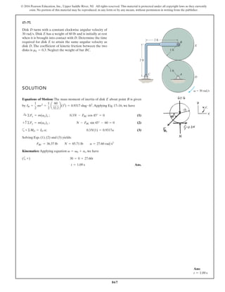 867
© 2016 Pearson Education, Inc., Upper Saddle River, NJ. All rights reserved. This material is protected under all copyright laws as they currently
exist. No portion of this material may be reproduced, in any form or by any means, without permission in writing from the publisher.
17–77.
Disk D turns with a constant clockwise angular velocity of
30 . Disk E has a weight of 60 lb and is initially at rest
when it is brought into contact with D. Determine the time
required for disk E to attain the same angular velocity as
disk D. The coefficient of kinetic friction between the two
disks is . Neglect the weight of bar BC.
mk = 0.3
rads
SOLUTION
Equations of Motion: The mass moment of inertia of disk E about point B is given
by .Applying Eq. 17–16, we have
(1)
(2)
a (3)
Solving Eqs. (1), (2) and (3) yields:
Kinematics: Applying equation , we have
(a
Ans.
t = 1.09 s
+) 30 = 0 + 27.60t
v = v0 + at
FBC = 36.37 lb N = 85.71 lb a = 27.60 rads2
+©MO = IO a; 0.3N(1) = 0.9317a
+ c©Fy = m(aG)y ; N - FBC sin 45° - 60 = 0
:
+ ©Fx = m(aG)x ; 0.3N - FBC cos 45° = 0
IB =
1
2
mr2
=
1
2
a
60
32.2
b(12
) = 0.9317 slug # ft2
A
B
1 ft
2 ft
2 ft
1 ft
 30 rad/s
C
E
D
v
Ans:
t = 1.09 s
 