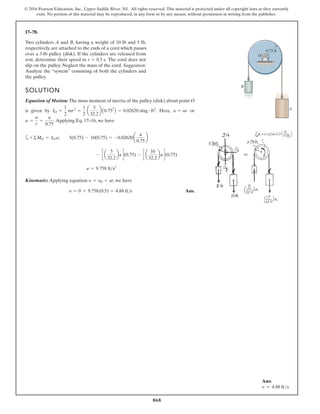 868
© 2016 Pearson Education, Inc., Upper Saddle River, NJ. All rights reserved. This material is protected under all copyright laws as they currently
exist. No portion of this material may be reproduced, in any form or by any means, without permission in writing from the publisher.
17–78.
SOLUTION
Equation of Motion: The mass moment of inertia of the pulley (disk) about point O
is r
o
,
e
r
e
H
.
y
b
n
e
v
i
g
.Applying Eq. 17–16, we have
a
Kinematic: Applying equation , we have
Ans.
y = 0 + 9.758(0.5) = 4.88 ft s
y = y0 + at
a = 9.758 fts2
- c a
5
32.2
bad(0.75) - c a
10
32.2
bad(0.75)
+©MO = IO a; 5(0.75) - 10(0.75) = -0.02620a
a
0.75
b
a =
a
r
=
a
0.75
a = ar
IO =
1
2
mr2
=
1
2
a
3
32.2
b A0.752
B = 0.02620 slug # ft2
Two cylinders A and B, having a weight of 10 lb and 5 lb,
respectively, are attached to the ends of a cord which passes
over a 3-lb pulley (disk). If the cylinders are released from
rest, determine their speed in The cord does not
slip on the pulley. Neglect the mass of the cord. Suggestion:
Analyze the “system” consisting of both the cylinders and
the pulley.
t = 0.5 s.
A
B
O
0.75 ft
Ans:
v = 4.88 fts
 