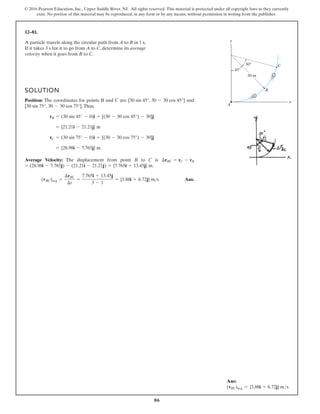 86
© 2016 Pearson Education, Inc., Upper Saddle River, NJ. All rights reserved. This material is protected under all copyright laws as they currently
exist. No portion of this material may be reproduced, in any form or by any means, without permission in writing from the publisher.
12–81.
45
30
30 m
x
y
A
B
C
SOLUTION
Position: The coordinates for points B and C are and
.Thus,
Average Velocity: The displacement from point B to C is
.
Ans.
(vBC)avg =
¢rBC
¢t
=
7.765i + 13.45j
3 - 1
= {3.88i + 6.72j} ms
= (28.98i - 7.765j) - (21.21i - 21.21j) = {7.765i + 13.45j} m
¢rBC = rC - rB
= {28.98i - 7.765j} m
rC = (30 sin 75° - 0)i + [(30 - 30 cos 75°) - 30]j
= {21.21i - 21.21j} m
rB = (30 sin 45° - 0)i + [(30 - 30 cos 45°) - 30]j
[30 sin 75°, 30 - 30 cos 75°]
[30 sin 45°, 30 - 30 cos 45°]
A particle travels along the circular path from A to B in 1 s.
If it takes 3 s for it to go from A to C, determine its average
velocity when it goes from B to C.
Ans:
(vBC)avg = {3.88i + 6.72j} ms
 