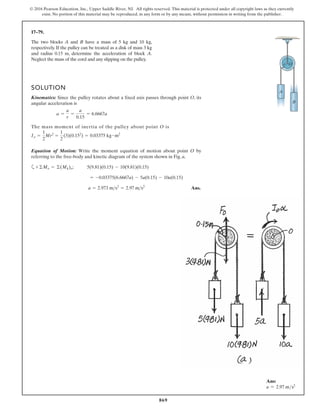 869
© 2016 Pearson Education, Inc., Upper Saddle River, NJ. All rights reserved. This material is protected under all copyright laws as they currently
exist. No portion of this material may be reproduced, in any form or by any means, without permission in writing from the publisher.
17–79.
A
B
r O
The two blocks A and B have a mass of 5 kg and 10 kg,
respectively. If the pulley can be treated as a disk of mass 3 kg
and radius 0.15 m, determine the acceleration of block A.
Neglect the mass of the cord and any slipping on the pulley.
SOLUTION
Kinematics: Since the pulley rotates about a fixed axis passes through point O, its
angular acceleration is
The mass moment of inertia of the pulley about point O is
Equation of Motion: Write the moment equation of motion about point O by
referring to the free-body and kinetic diagram of the system shown in Fig. a,
a ;
Ans.
a = 2.973 ms2
= 2.97 ms2
= -0.03375(6.6667a) - 5a(0.15) - 10a(0.15)
5(9.81)(0.15) - 10(9.81)(0.15)
+©Mo = ©(Mk)o
1
2
(3)(0.152
) = 0.03375 kg # m2
Io =
1
2
Mr2
=
a =
a
r
=
a
0.15
= 6.6667a
Ans:
a = 2.97 ms2
 