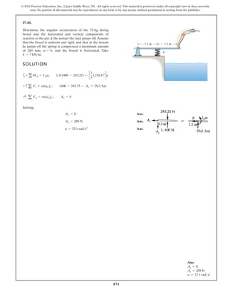 871
© 2016 Pearson Education, Inc., Upper Saddle River, NJ. All rights reserved. This material is protected under all copyright laws as they currently
exist. No portion of this material may be reproduced, in any form or by any means, without permission in writing from the publisher.
17–81.
Ans:
Ax = 0
Ay = 289 N
a = 23.1 rads2
SOLUTION
a
Solving,
Ans.
Ans.
Ans.
a = 23.1 rads2
Ay = 289 N
Ax = 0
;
+
a Fn = m(aG)n ; Ax = 0
+ c a Ft = m(aG)t ; 1400 - 245.25 - Ay = 25(1.5a)
+ aMA = IAa; 1.5(1400 - 245.25) = c
1
3
(25)(3)2
da
Determine the angular acceleration of the 25-kg diving
board and the horizontal and vertical components of
reaction at the pin A the instant the man jumps off.Assume
that the board is uniform and rigid, and that at the instant
he jumps off the spring is compressed a maximum amount
of 200 mm, and the board is horizontal. Take
k = 7 kNm.
v = 0, k
A
1.5 m 1.5 m
 
